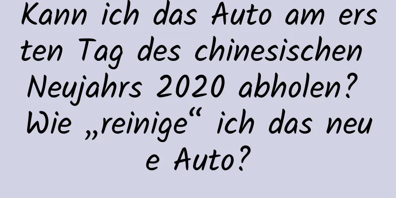 Kann ich das Auto am ersten Tag des chinesischen Neujahrs 2020 abholen? Wie „reinige“ ich das neue Auto?