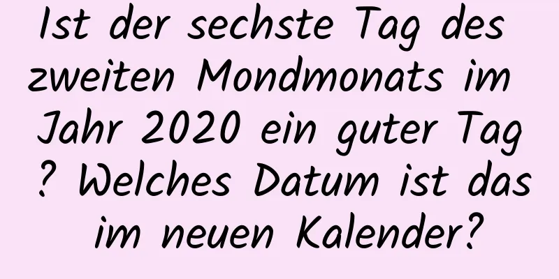 Ist der sechste Tag des zweiten Mondmonats im Jahr 2020 ein guter Tag? Welches Datum ist das im neuen Kalender?