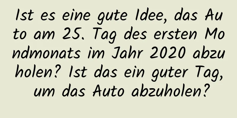 Ist es eine gute Idee, das Auto am 25. Tag des ersten Mondmonats im Jahr 2020 abzuholen? Ist das ein guter Tag, um das Auto abzuholen?