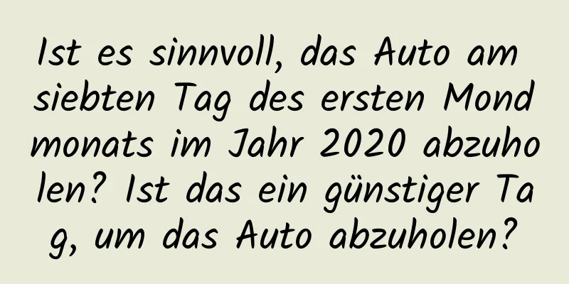 Ist es sinnvoll, das Auto am siebten Tag des ersten Mondmonats im Jahr 2020 abzuholen? Ist das ein günstiger Tag, um das Auto abzuholen?