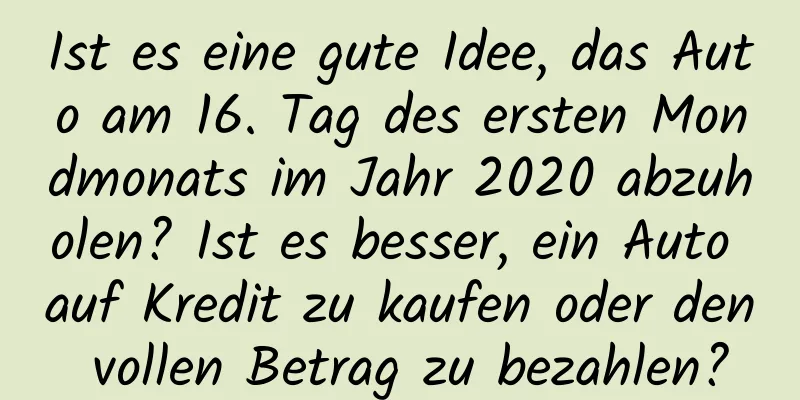 Ist es eine gute Idee, das Auto am 16. Tag des ersten Mondmonats im Jahr 2020 abzuholen? Ist es besser, ein Auto auf Kredit zu kaufen oder den vollen Betrag zu bezahlen?