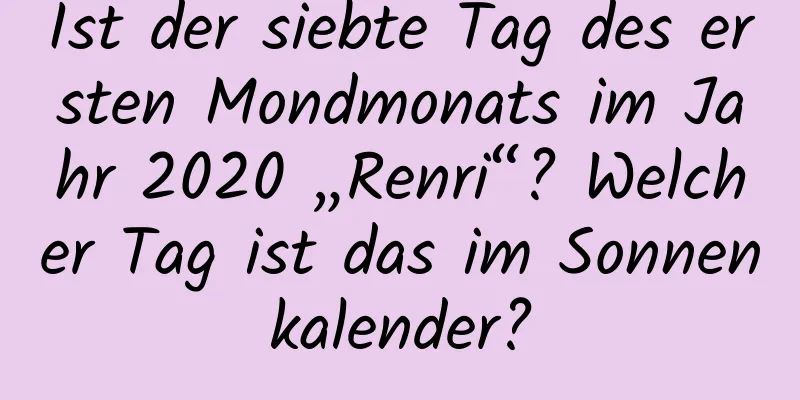 Ist der siebte Tag des ersten Mondmonats im Jahr 2020 „Renri“? Welcher Tag ist das im Sonnenkalender?