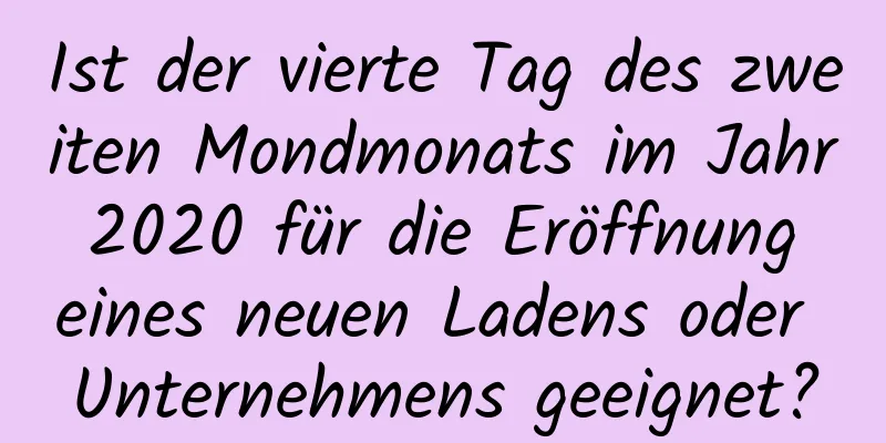 Ist der vierte Tag des zweiten Mondmonats im Jahr 2020 für die Eröffnung eines neuen Ladens oder Unternehmens geeignet?