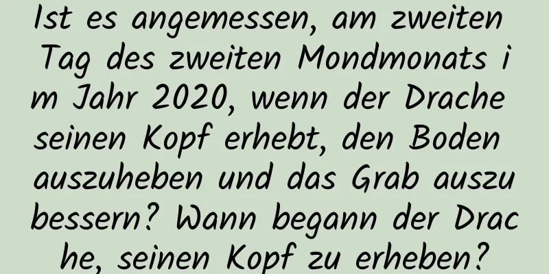 Ist es angemessen, am zweiten Tag des zweiten Mondmonats im Jahr 2020, wenn der Drache seinen Kopf erhebt, den Boden auszuheben und das Grab auszubessern? Wann begann der Drache, seinen Kopf zu erheben?