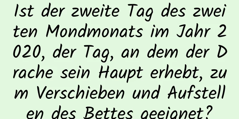 Ist der zweite Tag des zweiten Mondmonats im Jahr 2020, der Tag, an dem der Drache sein Haupt erhebt, zum Verschieben und Aufstellen des Bettes geeignet?