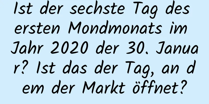 Ist der sechste Tag des ersten Mondmonats im Jahr 2020 der 30. Januar? Ist das der Tag, an dem der Markt öffnet?