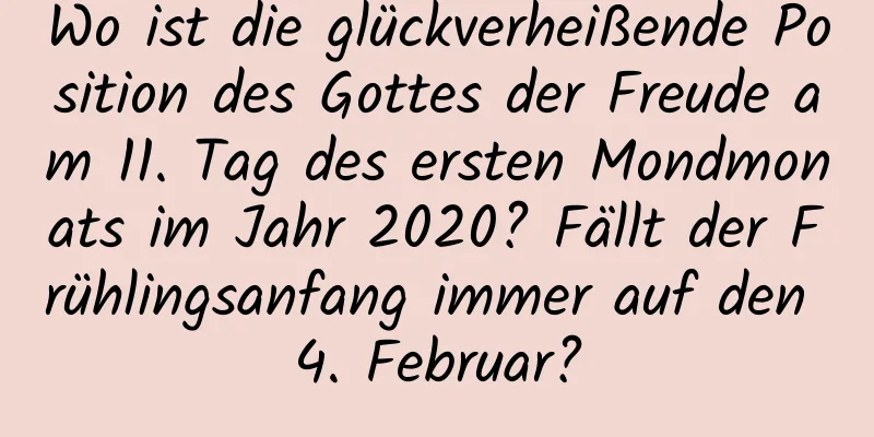 Wo ist die glückverheißende Position des Gottes der Freude am 11. Tag des ersten Mondmonats im Jahr 2020? Fällt der Frühlingsanfang immer auf den 4. Februar?