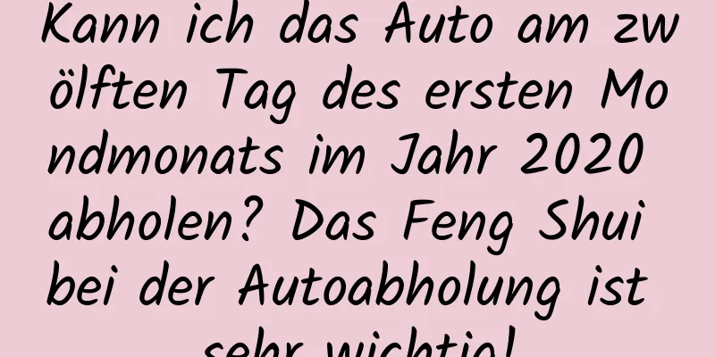 Kann ich das Auto am zwölften Tag des ersten Mondmonats im Jahr 2020 abholen? Das Feng Shui bei der Autoabholung ist sehr wichtig!