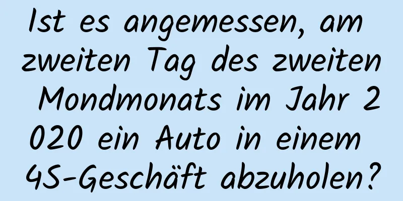 Ist es angemessen, am zweiten Tag des zweiten Mondmonats im Jahr 2020 ein Auto in einem 4S-Geschäft abzuholen?