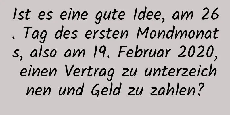 Ist es eine gute Idee, am 26. Tag des ersten Mondmonats, also am 19. Februar 2020, einen Vertrag zu unterzeichnen und Geld zu zahlen?