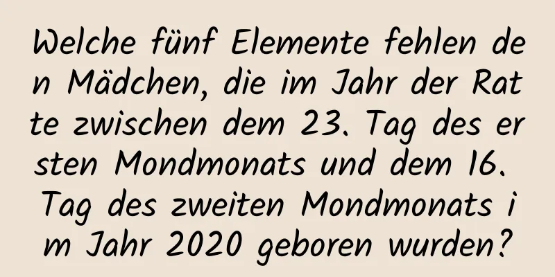 Welche fünf Elemente fehlen den Mädchen, die im Jahr der Ratte zwischen dem 23. Tag des ersten Mondmonats und dem 16. Tag des zweiten Mondmonats im Jahr 2020 geboren wurden?