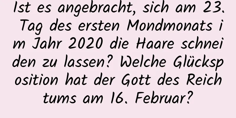 Ist es angebracht, sich am 23. Tag des ersten Mondmonats im Jahr 2020 die Haare schneiden zu lassen? Welche Glücksposition hat der Gott des Reichtums am 16. Februar?