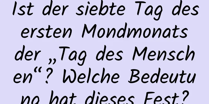 Ist der siebte Tag des ersten Mondmonats der „Tag des Menschen“? Welche Bedeutung hat dieses Fest?