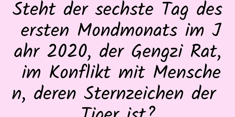 Steht der sechste Tag des ersten Mondmonats im Jahr 2020, der Gengzi Rat, im Konflikt mit Menschen, deren Sternzeichen der Tiger ist?