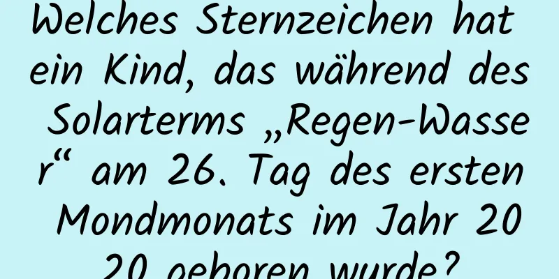 Welches Sternzeichen hat ein Kind, das während des Solarterms „Regen-Wasser“ am 26. Tag des ersten Mondmonats im Jahr 2020 geboren wurde?