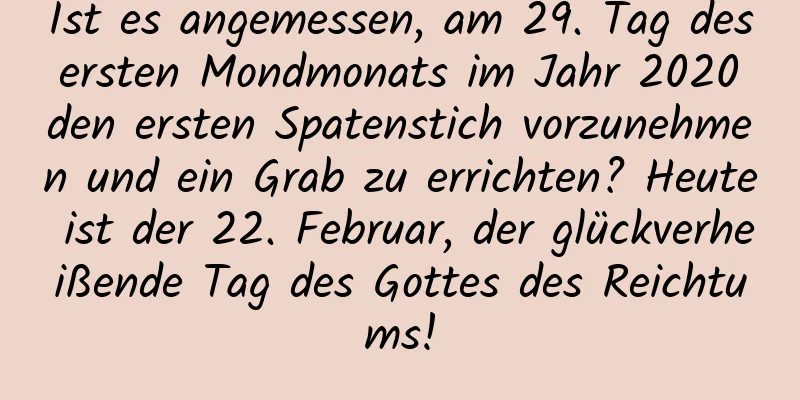 Ist es angemessen, am 29. Tag des ersten Mondmonats im Jahr 2020 den ersten Spatenstich vorzunehmen und ein Grab zu errichten? Heute ist der 22. Februar, der glückverheißende Tag des Gottes des Reichtums!