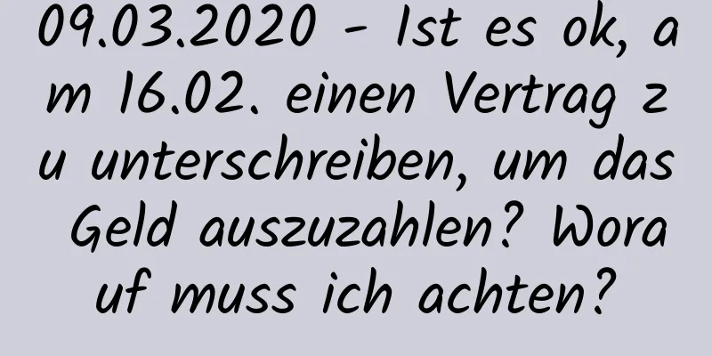 09.03.2020 - Ist es ok, am 16.02. einen Vertrag zu unterschreiben, um das Geld auszuzahlen? Worauf muss ich achten?