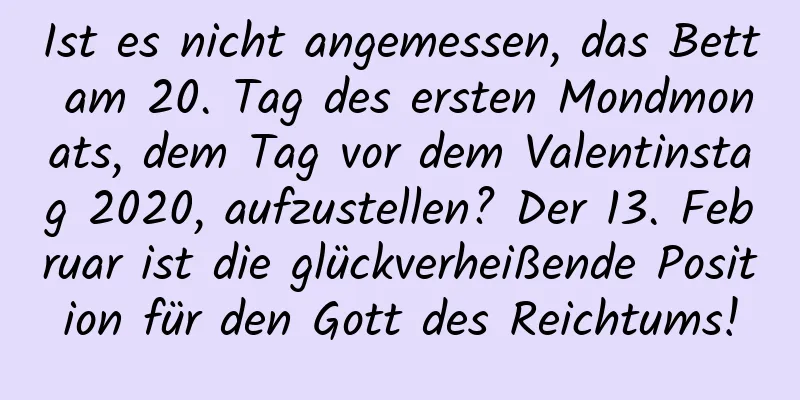 Ist es nicht angemessen, das Bett am 20. Tag des ersten Mondmonats, dem Tag vor dem Valentinstag 2020, aufzustellen? Der 13. Februar ist die glückverheißende Position für den Gott des Reichtums!