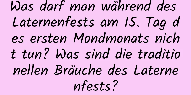 Was darf man während des Laternenfests am 15. Tag des ersten Mondmonats nicht tun? Was sind die traditionellen Bräuche des Laternenfests?