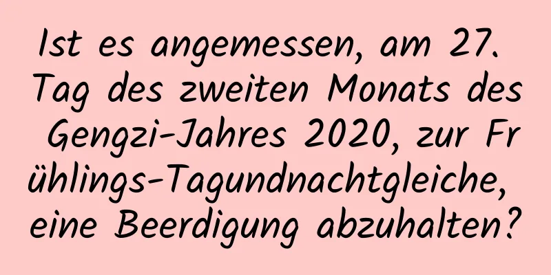 Ist es angemessen, am 27. Tag des zweiten Monats des Gengzi-Jahres 2020, zur Frühlings-Tagundnachtgleiche, eine Beerdigung abzuhalten?