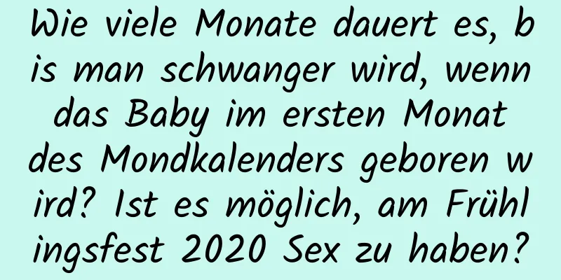 Wie viele Monate dauert es, bis man schwanger wird, wenn das Baby im ersten Monat des Mondkalenders geboren wird? Ist es möglich, am Frühlingsfest 2020 Sex zu haben?