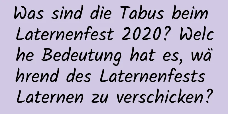 Was sind die Tabus beim Laternenfest 2020? Welche Bedeutung hat es, während des Laternenfests Laternen zu verschicken?