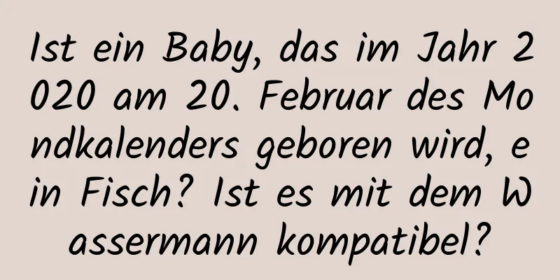 Ist ein Baby, das im Jahr 2020 am 20. Februar des Mondkalenders geboren wird, ein Fisch? Ist es mit dem Wassermann kompatibel?