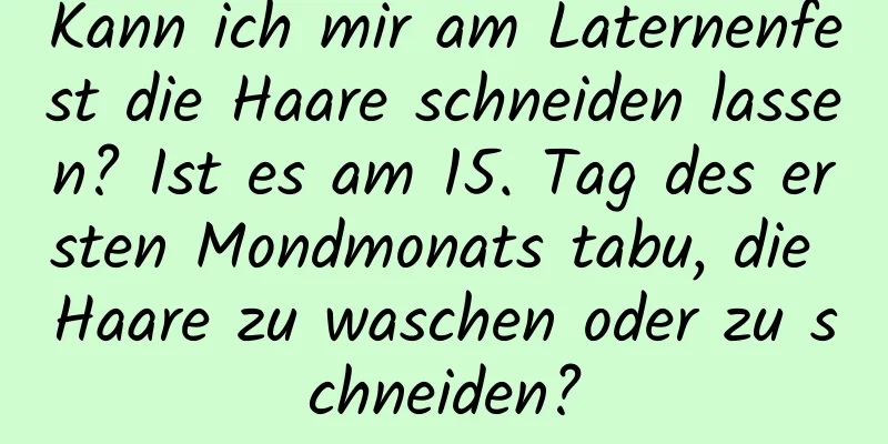 Kann ich mir am Laternenfest die Haare schneiden lassen? Ist es am 15. Tag des ersten Mondmonats tabu, die Haare zu waschen oder zu schneiden?