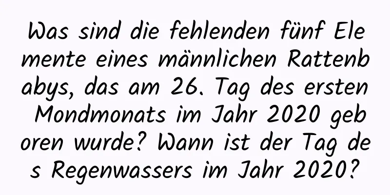 Was sind die fehlenden fünf Elemente eines männlichen Rattenbabys, das am 26. Tag des ersten Mondmonats im Jahr 2020 geboren wurde? Wann ist der Tag des Regenwassers im Jahr 2020?