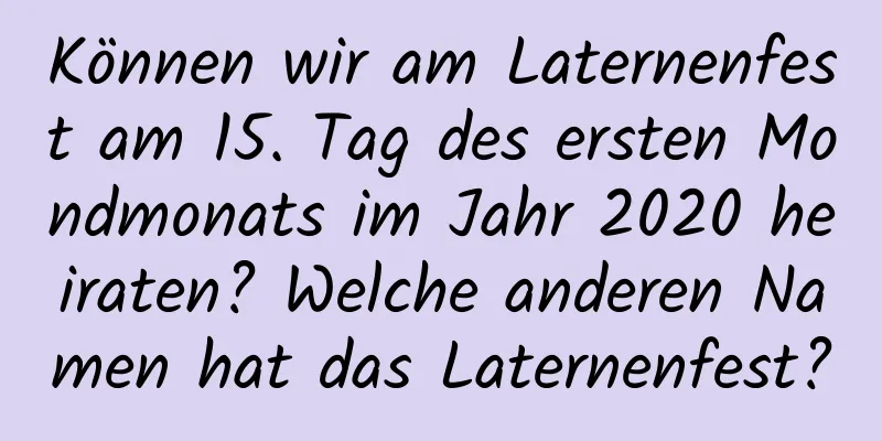 Können wir am Laternenfest am 15. Tag des ersten Mondmonats im Jahr 2020 heiraten? Welche anderen Namen hat das Laternenfest?