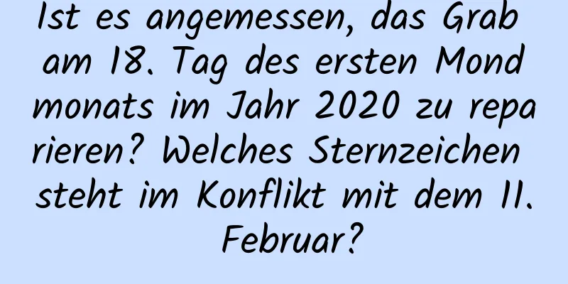 Ist es angemessen, das Grab am 18. Tag des ersten Mondmonats im Jahr 2020 zu reparieren? Welches Sternzeichen steht im Konflikt mit dem 11. Februar?