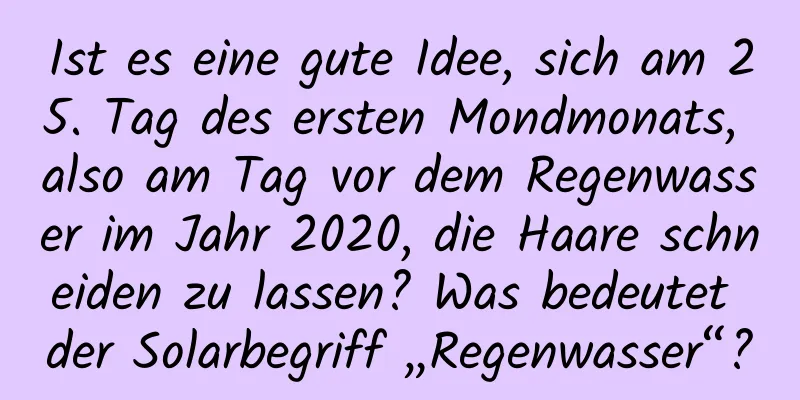 Ist es eine gute Idee, sich am 25. Tag des ersten Mondmonats, also am Tag vor dem Regenwasser im Jahr 2020, die Haare schneiden zu lassen? Was bedeutet der Solarbegriff „Regenwasser“?