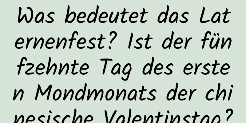 Was bedeutet das Laternenfest? Ist der fünfzehnte Tag des ersten Mondmonats der chinesische Valentinstag?