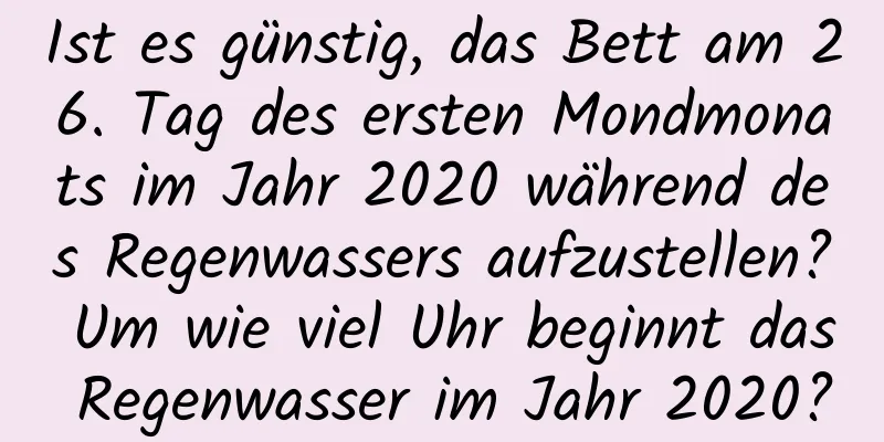 Ist es günstig, das Bett am 26. Tag des ersten Mondmonats im Jahr 2020 während des Regenwassers aufzustellen? Um wie viel Uhr beginnt das Regenwasser im Jahr 2020?