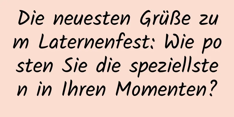 Die neuesten Grüße zum Laternenfest: Wie posten Sie die speziellsten in Ihren Momenten?