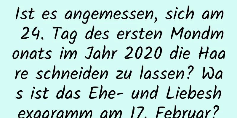 Ist es angemessen, sich am 24. Tag des ersten Mondmonats im Jahr 2020 die Haare schneiden zu lassen? Was ist das Ehe- und Liebeshexagramm am 17. Februar?