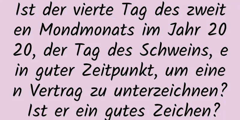 Ist der vierte Tag des zweiten Mondmonats im Jahr 2020, der Tag des Schweins, ein guter Zeitpunkt, um einen Vertrag zu unterzeichnen? Ist er ein gutes Zeichen?