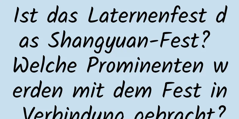 Ist das Laternenfest das Shangyuan-Fest? Welche Prominenten werden mit dem Fest in Verbindung gebracht?