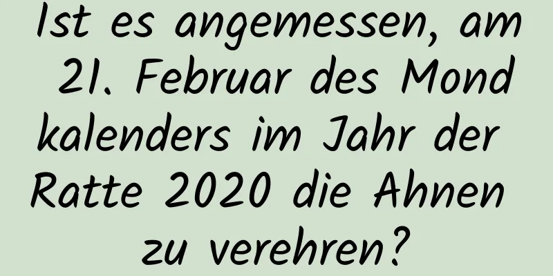 Ist es angemessen, am 21. Februar des Mondkalenders im Jahr der Ratte 2020 die Ahnen zu verehren?