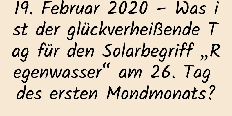 19. Februar 2020 – Was ist der glückverheißende Tag für den Solarbegriff „Regenwasser“ am 26. Tag des ersten Mondmonats?