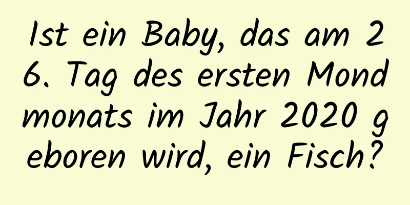 Ist ein Baby, das am 26. Tag des ersten Mondmonats im Jahr 2020 geboren wird, ein Fisch?