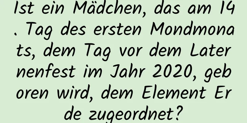 Ist ein Mädchen, das am 14. Tag des ersten Mondmonats, dem Tag vor dem Laternenfest im Jahr 2020, geboren wird, dem Element Erde zugeordnet?