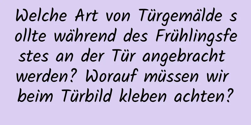 Welche Art von Türgemälde sollte während des Frühlingsfestes an der Tür angebracht werden? Worauf müssen wir beim Türbild kleben achten?