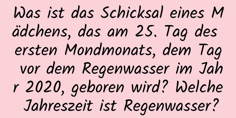 Was ist das Schicksal eines Mädchens, das am 25. Tag des ersten Mondmonats, dem Tag vor dem Regenwasser im Jahr 2020, geboren wird? Welche Jahreszeit ist Regenwasser?