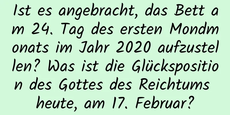 Ist es angebracht, das Bett am 24. Tag des ersten Mondmonats im Jahr 2020 aufzustellen? Was ist die Glücksposition des Gottes des Reichtums heute, am 17. Februar?