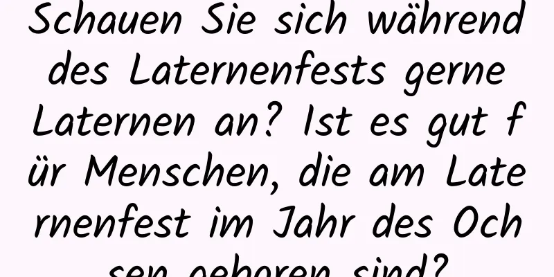 Schauen Sie sich während des Laternenfests gerne Laternen an? Ist es gut für Menschen, die am Laternenfest im Jahr des Ochsen geboren sind?