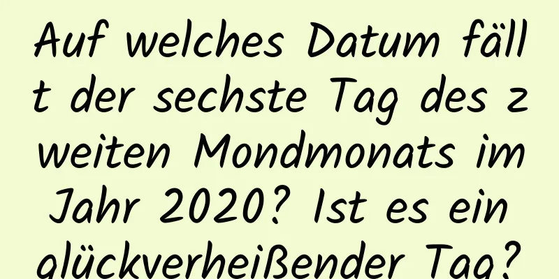 Auf welches Datum fällt der sechste Tag des zweiten Mondmonats im Jahr 2020? Ist es ein glückverheißender Tag?