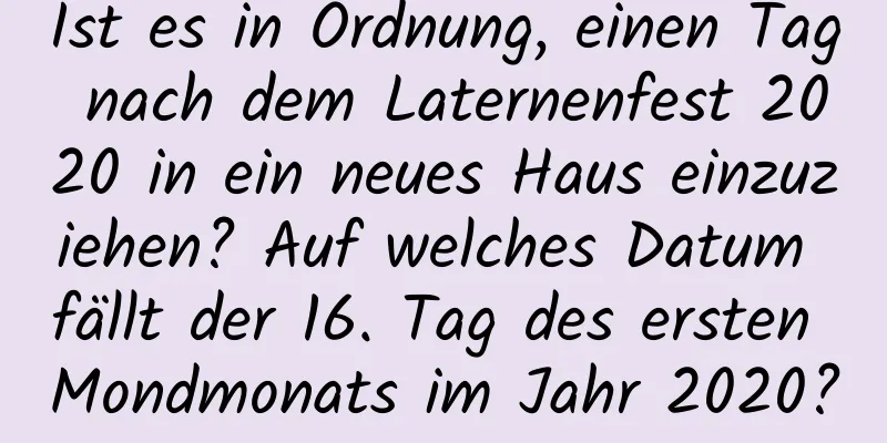 Ist es in Ordnung, einen Tag nach dem Laternenfest 2020 in ein neues Haus einzuziehen? Auf welches Datum fällt der 16. Tag des ersten Mondmonats im Jahr 2020?