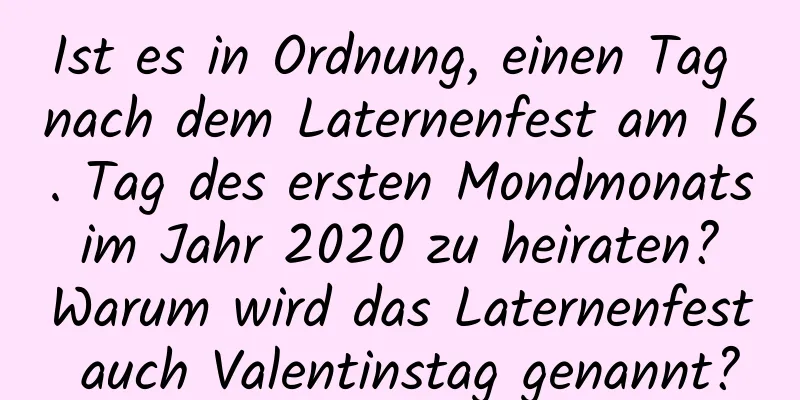 Ist es in Ordnung, einen Tag nach dem Laternenfest am 16. Tag des ersten Mondmonats im Jahr 2020 zu heiraten? Warum wird das Laternenfest auch Valentinstag genannt?