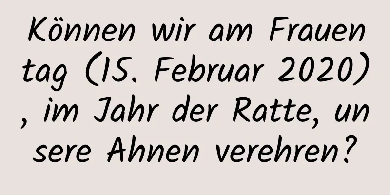 Können wir am Frauentag (15. Februar 2020), im Jahr der Ratte, unsere Ahnen verehren?